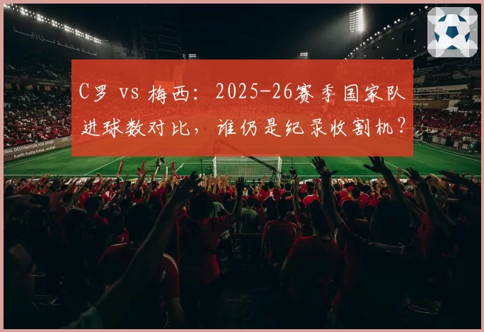C罗 vs 梅西:2025-26赛季国家队进球数对比,谁仍是纪录收割机?