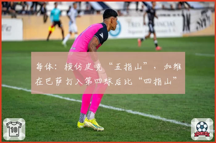 每体：模仿皮克“五指山”，加维在巴萨打入第四球后比“四指山”