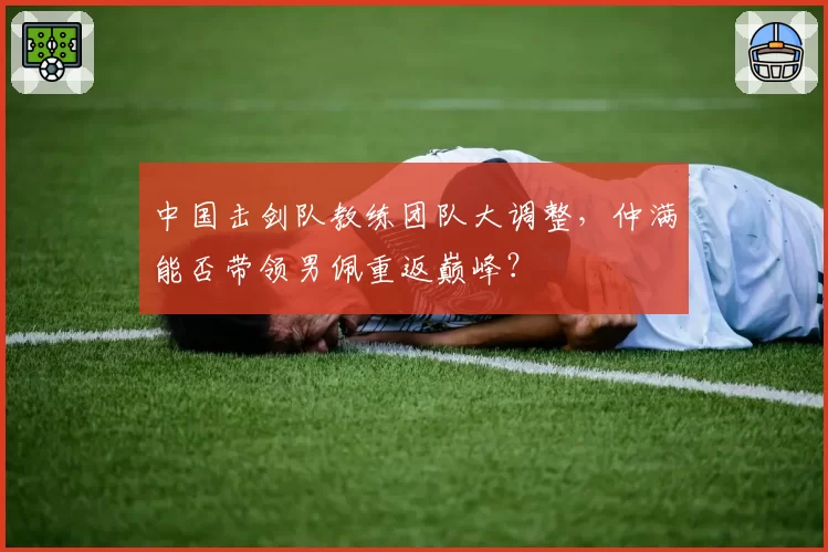 中国击剑队教练团队大调整,仲满能否带领男佩重返巅峰?