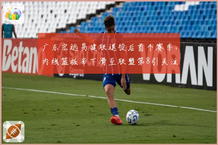 广东宏远易建联退役后首个赛季,内线篮板率下滑至联盟第8引关注
