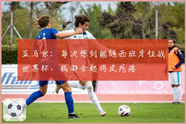亚马尔:每次想到能随西班牙征战世界杯,我都会起鸡皮疙瘩