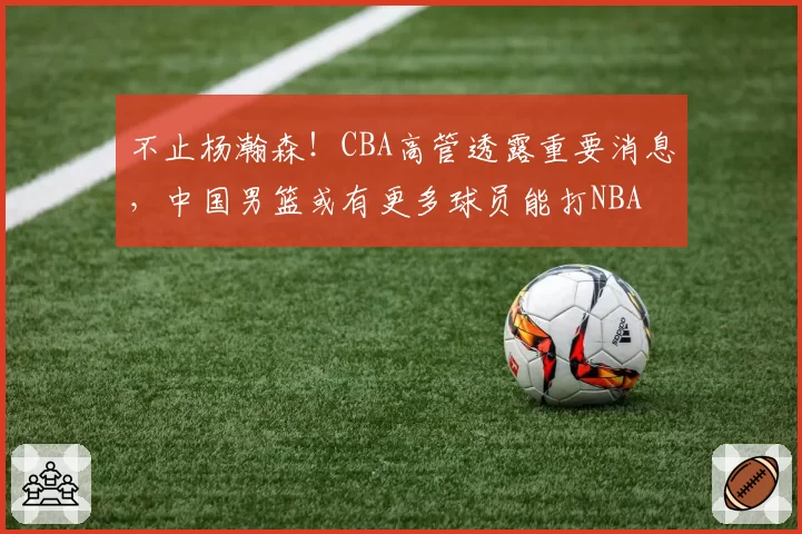 不止杨瀚森！CBA高管透露重要消息，中国男篮或有更多球员能打NBA