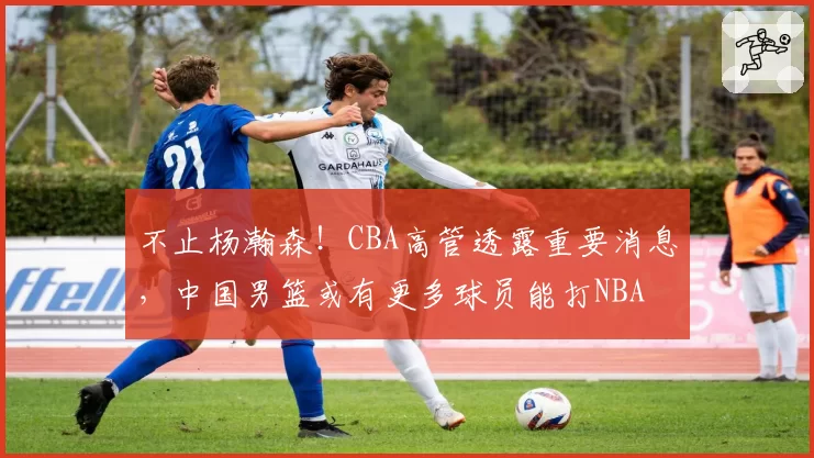 不止杨瀚森！CBA高管透露重要消息，中国男篮或有更多球员能打NBA