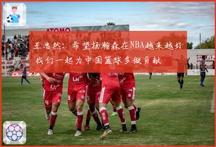 王浩然：希望杨瀚森在NBA越来越好 我们一起为中国篮球多做贡献