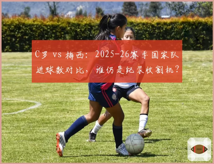 C罗 vs 梅西:2025-26赛季国家队进球数对比,谁仍是纪录收割机?