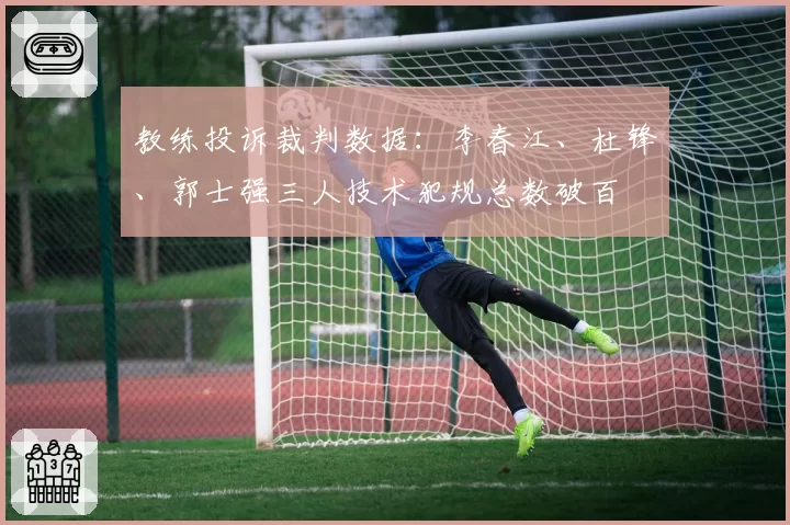 教练投诉裁判数据:李春江、杜锋、郭士强三人技术犯规总数破百