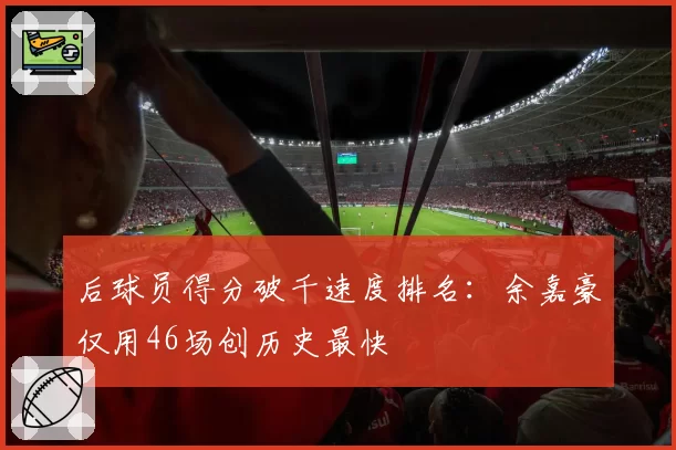 后球员得分破千速度排名:余嘉豪仅用46场创历史最快