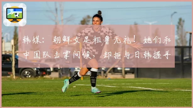 韩媒：朝鲜女足粗鲁无礼！她们和中国队击掌问候，却拒与日韩握手