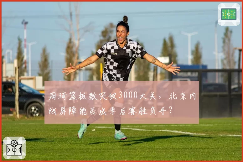 周琦篮板数突破3000大关,北京内线屏障能否成季后赛胜负手?