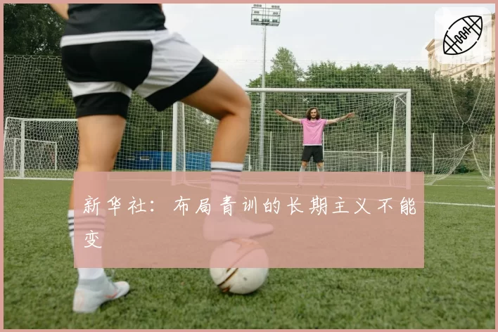 新华社:布局青训的长期主义不能变