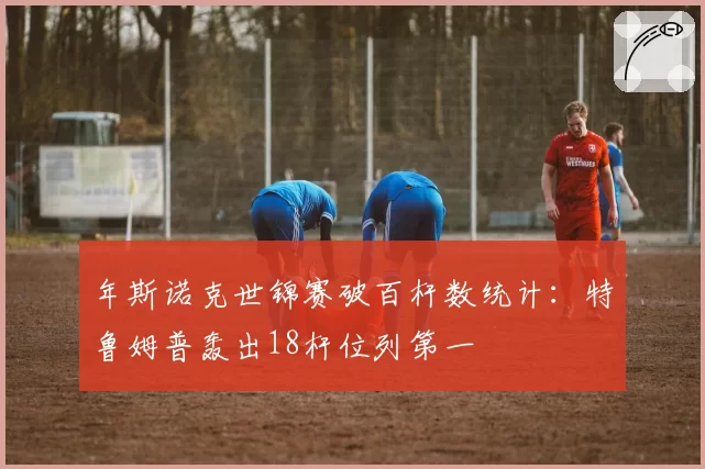 年斯诺克世锦赛破百杆数统计：特鲁姆普轰出18杆位列第一