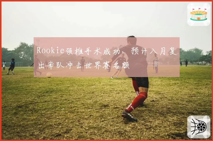 Rookie颈椎手术成功,预计八月复出率队冲击世界赛名额
