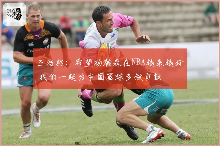 王浩然：希望杨瀚森在NBA越来越好 我们一起为中国篮球多做贡献