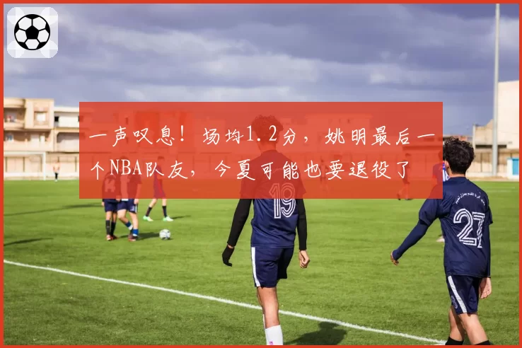 一声叹息！场均1.2分，姚明最后一个NBA队友，今夏可能也要退役了