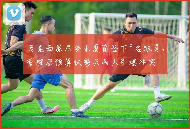 马竞西蒙尼要求夏窗签下5名球员，管理层预算仅够买两人引爆冲突