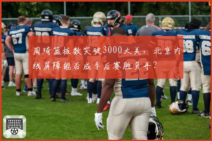 周琦篮板数突破3000大关,北京内线屏障能否成季后赛胜负手?