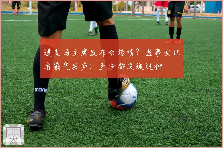 遭皇马主席发布会怒喷？当事女记者霸气发声：至今都没缓过神