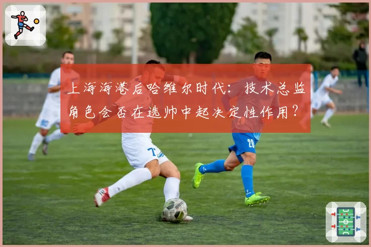上海海港后哈维尔时代:技术总监角色会否在选帅中起决定性作用?