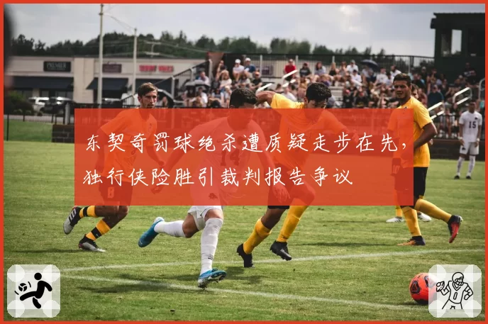 东契奇罚球绝杀遭质疑走步在先，独行侠险胜引裁判报告争议