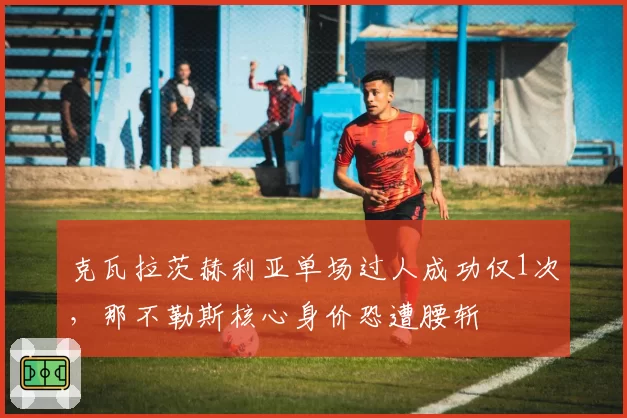 克瓦拉茨赫利亚单场过人成功仅1次,那不勒斯核心身价恐遭腰斩