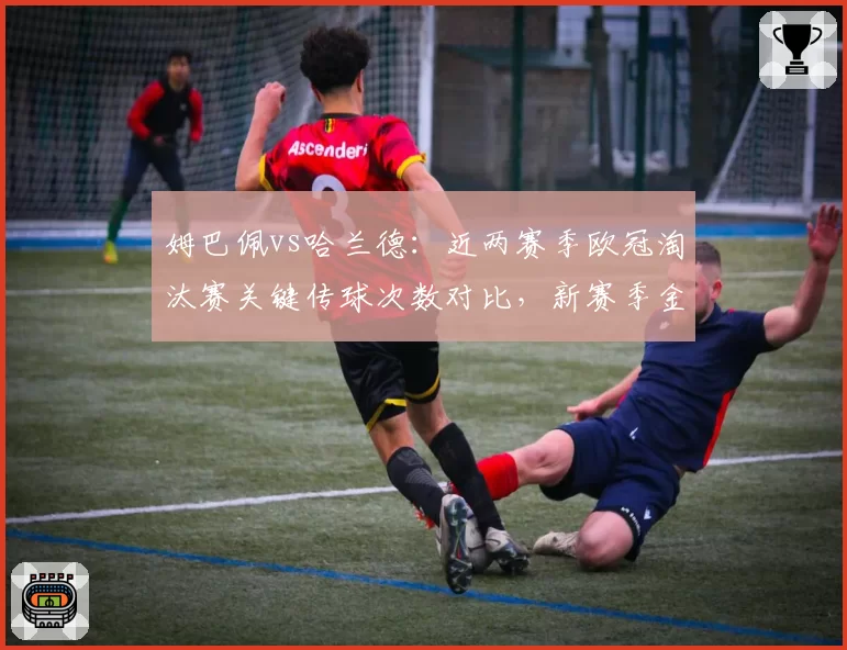 姆巴佩vs哈兰德：近两赛季欧冠淘汰赛关键传球次数对比，新赛季金靴之争核心变量