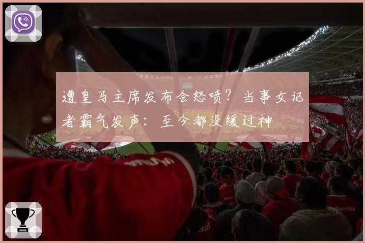 遭皇马主席发布会怒喷？当事女记者霸气发声：至今都没缓过神