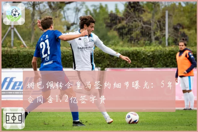 姆巴佩转会皇马签约细节曝光：5年合同含1.2亿签字费
