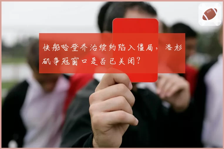 快船哈登乔治续约陷入僵局，洛杉矶争冠窗口是否已关闭？