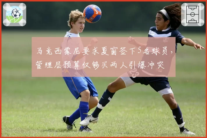 马竞西蒙尼要求夏窗签下5名球员，管理层预算仅够买两人引爆冲突