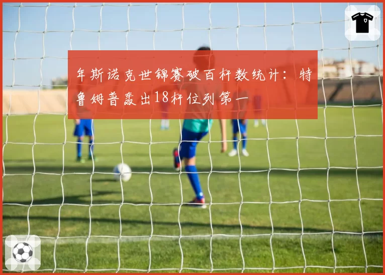 年斯诺克世锦赛破百杆数统计：特鲁姆普轰出18杆位列第一