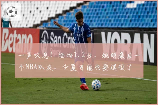 一声叹息！场均1.2分，姚明最后一个NBA队友，今夏可能也要退役了