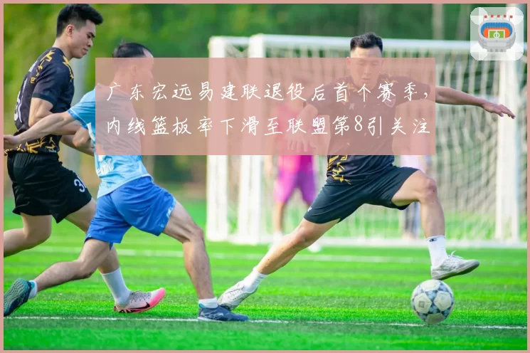广东宏远易建联退役后首个赛季,内线篮板率下滑至联盟第8引关注