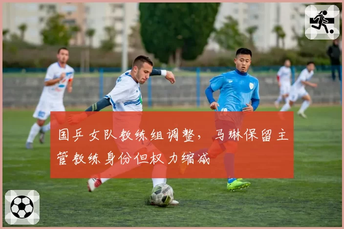 国乒女队教练组调整，马琳保留主管教练身份但权力缩减
