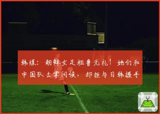韩媒：朝鲜女足粗鲁无礼！她们和中国队击掌问候，却拒与日韩握手