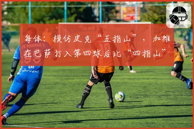 每体：模仿皮克“五指山”，加维在巴萨打入第四球后比“四指山”