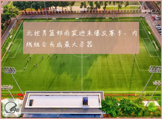 北控男篮邹雨宸迎来爆发赛季,内线组合或成最大杀器