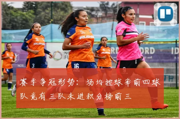 赛季争冠形势:场均控球率前四球队竟有三队未进积分榜前三