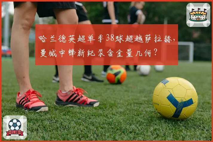 哈兰德英超单季38球超越萨拉赫,曼城中锋新纪录含金量几何?