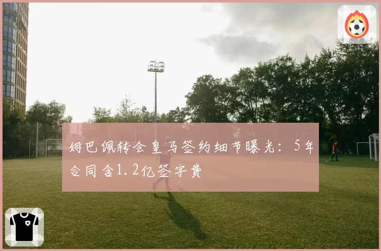 姆巴佩转会皇马签约细节曝光：5年合同含1.2亿签字费