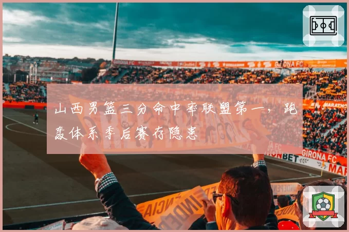 山西男篮三分命中率联盟第一,跑轰体系季后赛存隐患