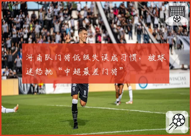 河南队门将低级失误成习惯，被球迷怒批“中超最差门将”