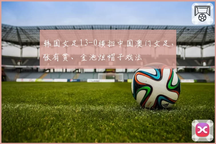 韩国女足13-0横扫中国澳门女足,张有贫、金池炫帽子戏法