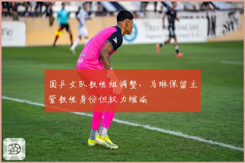 国乒女队教练组调整，马琳保留主管教练身份但权力缩减